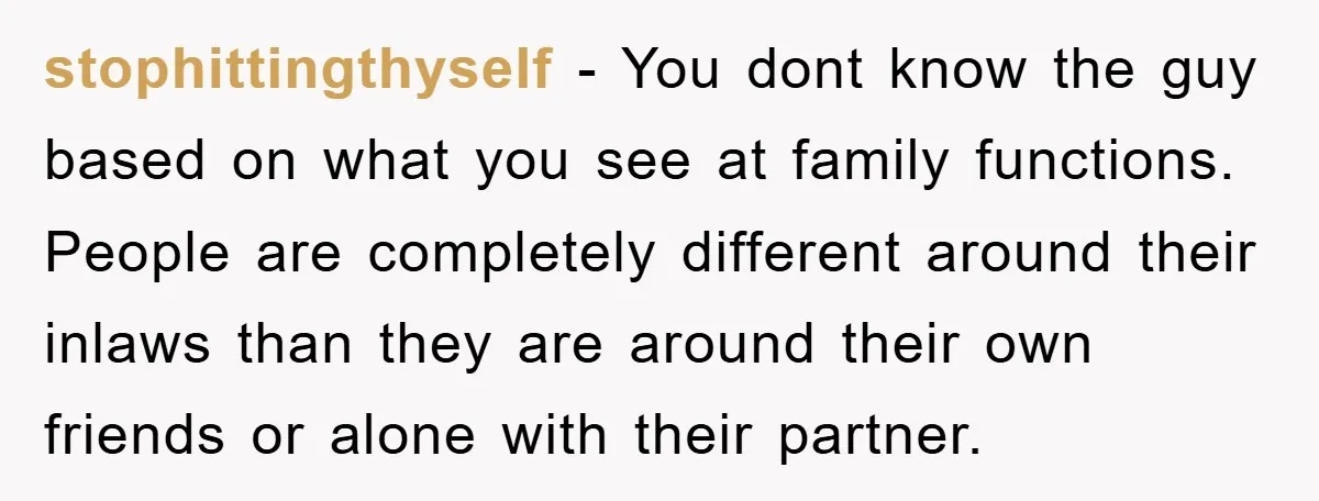 stophittingthyself − You dont know the guy based on what you see at family functions. People are completely different around their inlaws than they are around their own friends or...