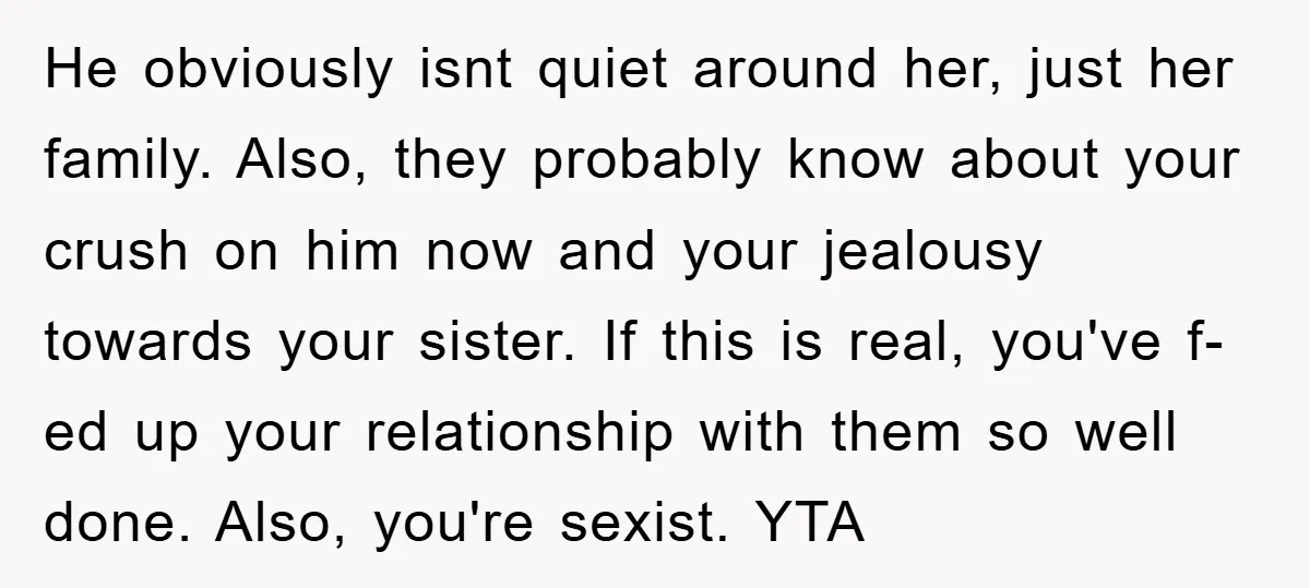 He obviously isnt quiet around her, just her family. Also, they probably know about your crush on him now and your jealousy towards your sister. If this is real, you've...