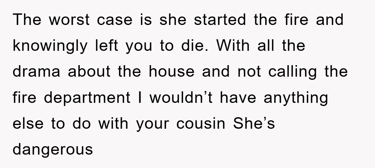 The worst case is she started the fire and knowingly left you to die. With all the drama about the house and not calling the fire department I wouldn’t have...