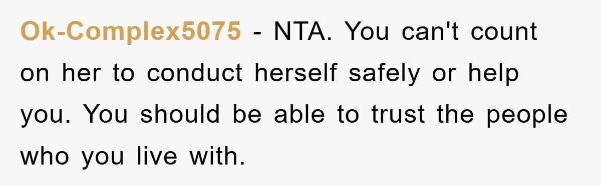 Ok-Complex5075 − NTA. You can't count on her to conduct herself safely or help you. You should be able to trust the people who you live with.
