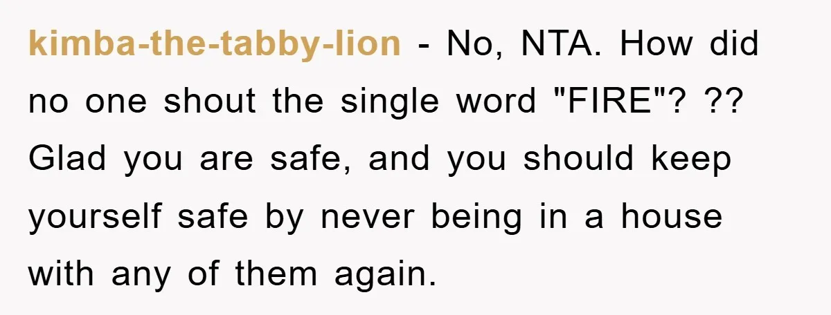 kimba-the-tabby-lion − No, NTA. How did no one shout the single word "FIRE"? ?? Glad you are safe, and you should keep yourself safe by never being in a house...