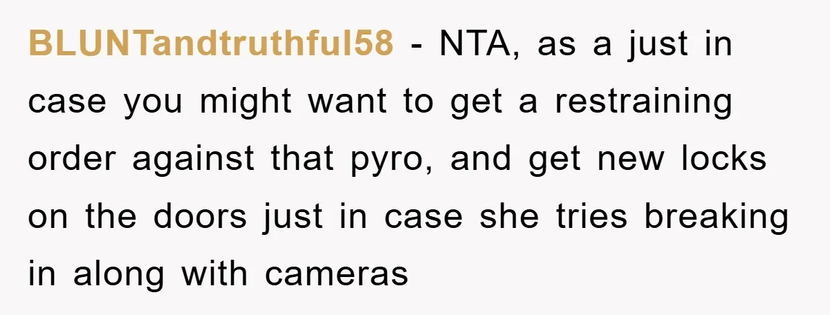 BLUNTandtruthful58 − NTA, as a just in case you might want to get a restraining order against that pyro, and get new locks on the doors just in case she...