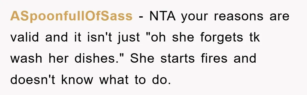 ASpoonfullOfSass − NTA your reasons are valid and it isn't just "oh she forgets tk wash her dishes." She starts fires and doesn't know what to do.
