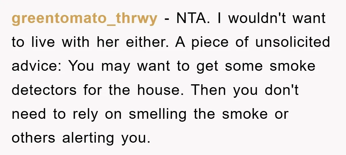 greentomato_thrwy − NTA. I wouldn't want to live with her either. A piece of unsolicited advice: You may want to get some smoke detectors for the house. Then you don't...