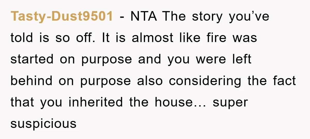 Tasty-Dust9501 − NTA The story you’ve told is so off. It is almost like fire was started on purpose and you were left behind on purpose also considering the fact...
