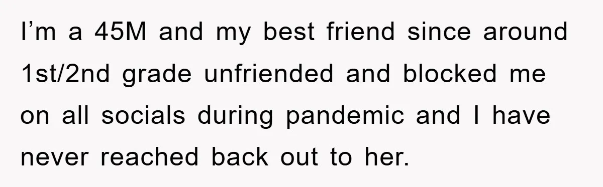 I’m a 45M and my best friend since around 1st/2nd grade unfriended and blocked me on all socials during pandemic and I have never reached back out to her.