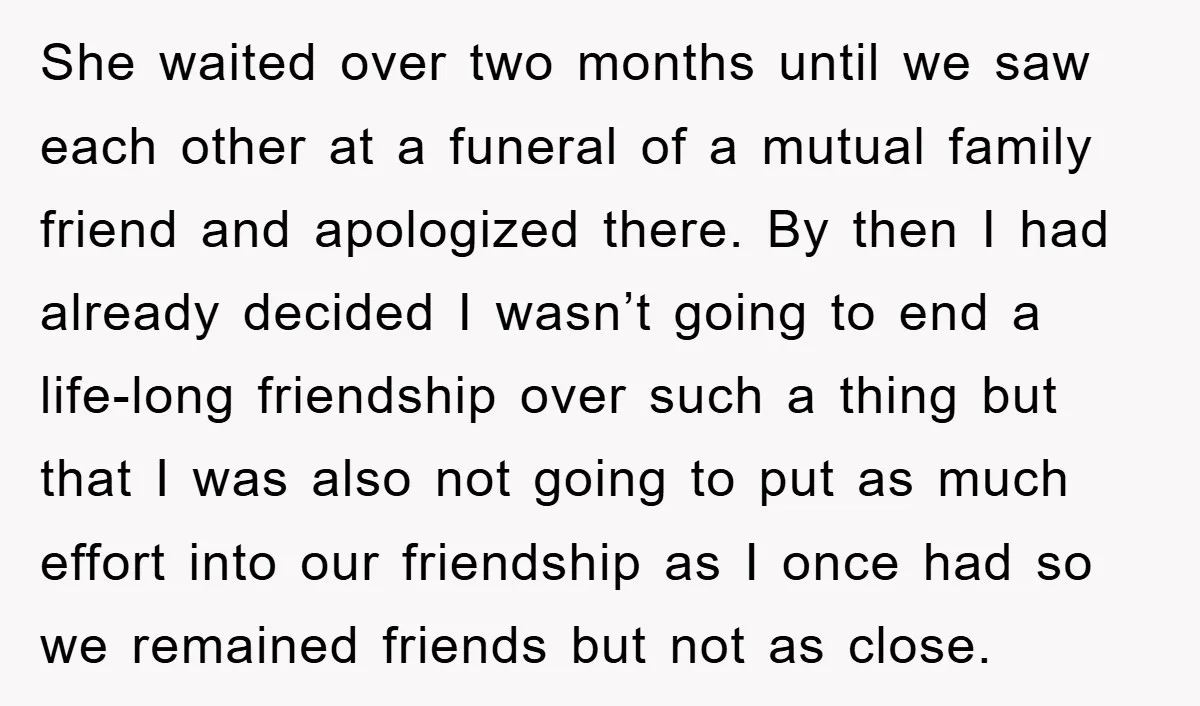 She waited over two months until we saw each other at a funeral of a mutual family friend and apologized there. By then I had already decided I wasn’t going...