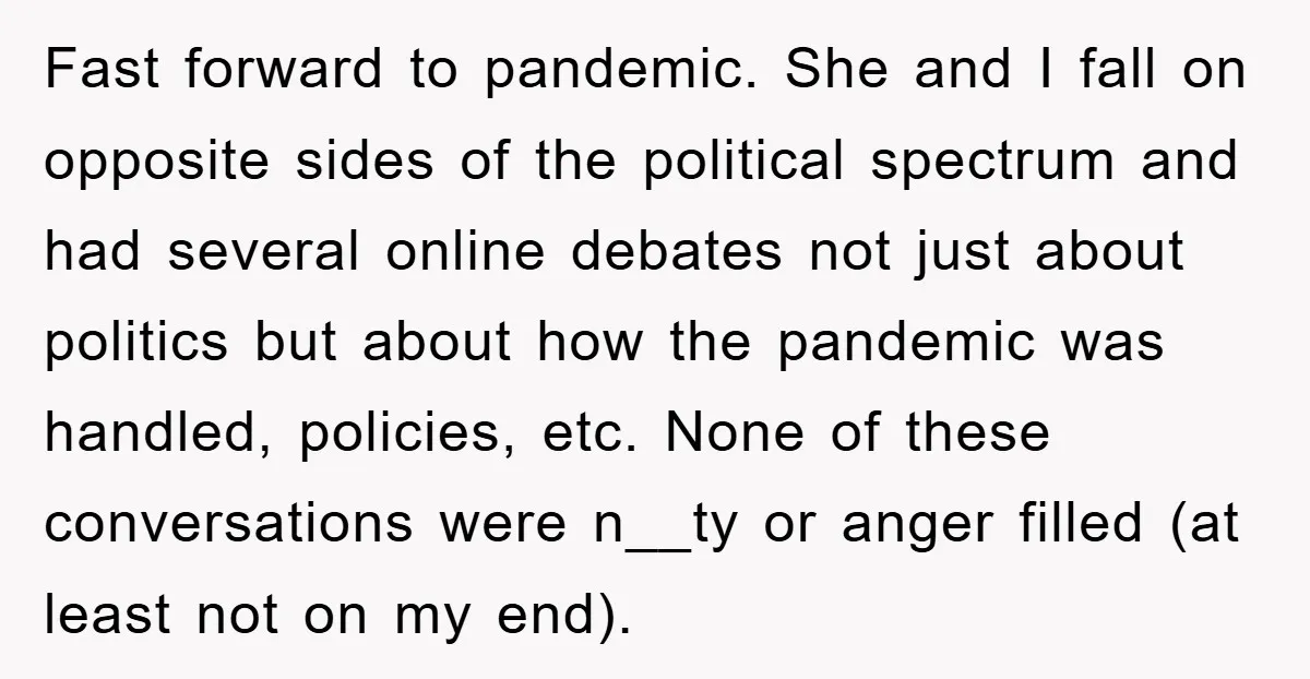Fast forward to pandemic. She and I fall on opposite sides of the political spectrum and had several online debates not just about politics but about how the pandemic was...