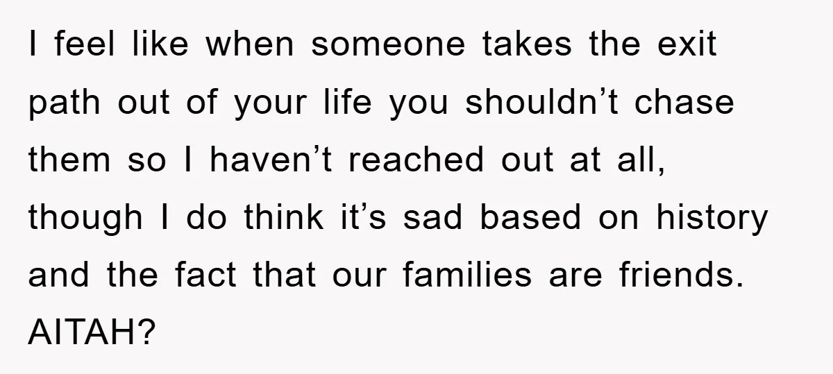 I feel like when someone takes the exit path out of your life you shouldn’t chase them so I haven’t reached out at all, though I do think it’s sad...