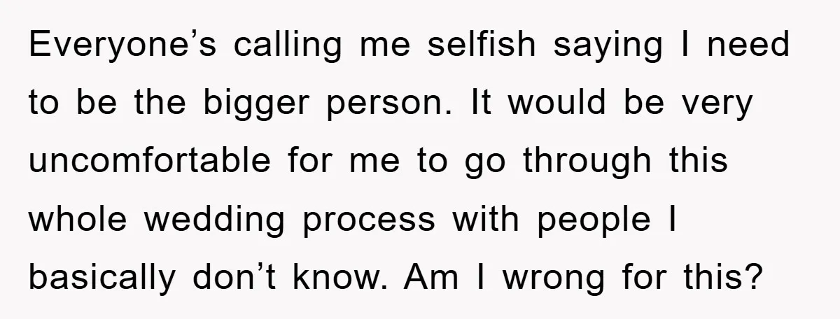 Everyone’s calling me selfish saying I need to be the bigger person. It would be very uncomfortable for me to go through this whole wedding process with people I basically...