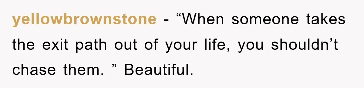 yellowbrownstone − “When someone takes the exit path out of your life, you shouldn’t chase them. ” Beautiful.