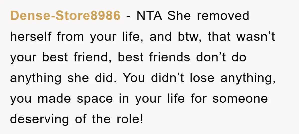 Dense-Store8986 − NTA She removed herself from your life, and btw, that wasn’t your best friend, best friends don’t do anything she did. You didn’t lose anything, you made space...