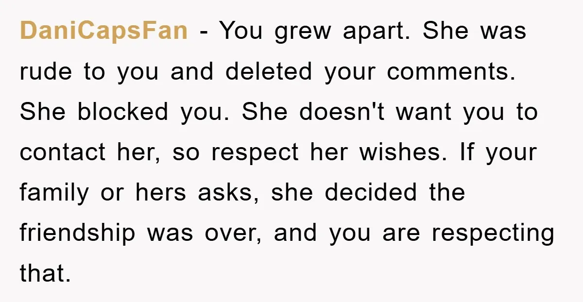 DaniCapsFan − You grew apart. She was rude to you and deleted your comments. She blocked you. She doesn't want you to contact her, so respect her wishes. If your...