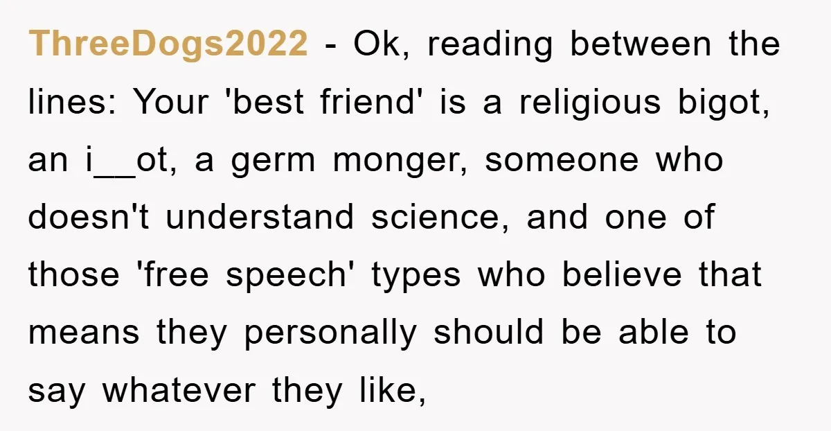 ThreeDogs2022 − Ok, reading between the lines: Your 'best friend' is a religious bigot, an i__ot, a germ monger, someone who doesn't understand science, and one of those 'free speech'...