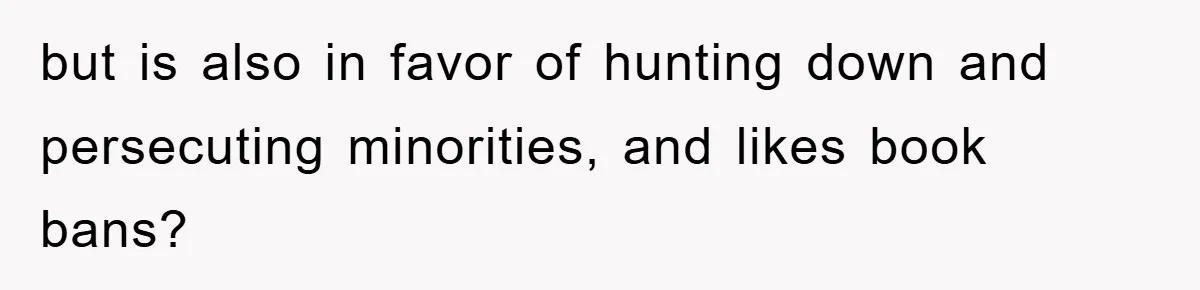but is also in favor of hunting down and persecuting minorities, and likes book bans?