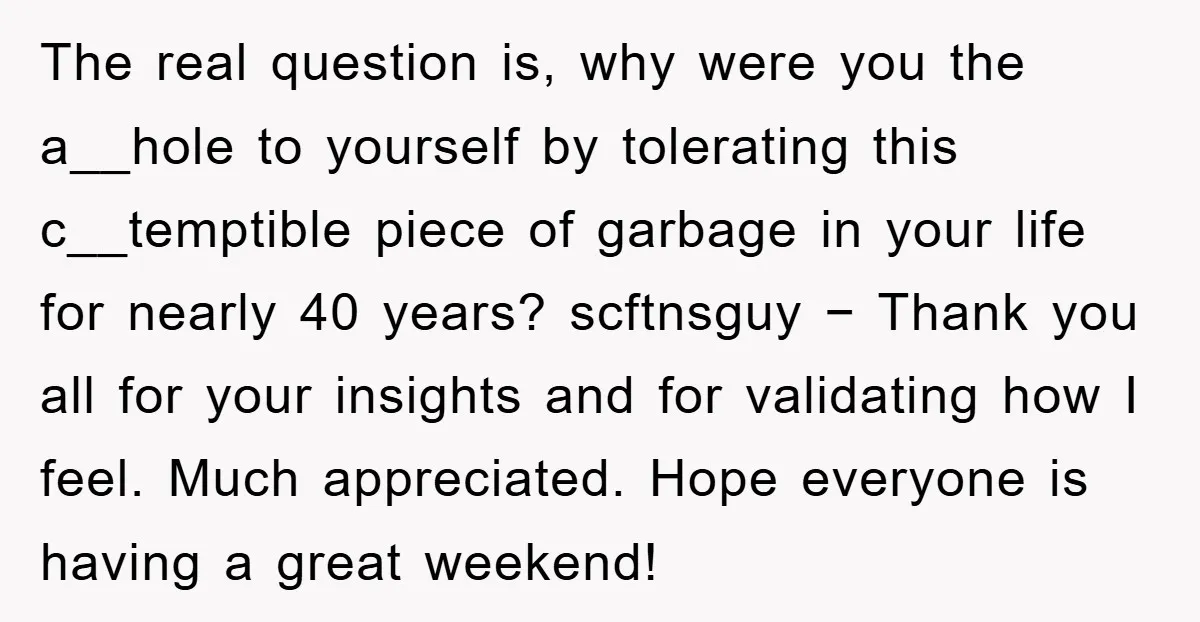 The real question is, why were you the a__hole to yourself by tolerating this c__temptible piece of garbage in your life for nearly 40 years? scftnsguy − Thank you all...