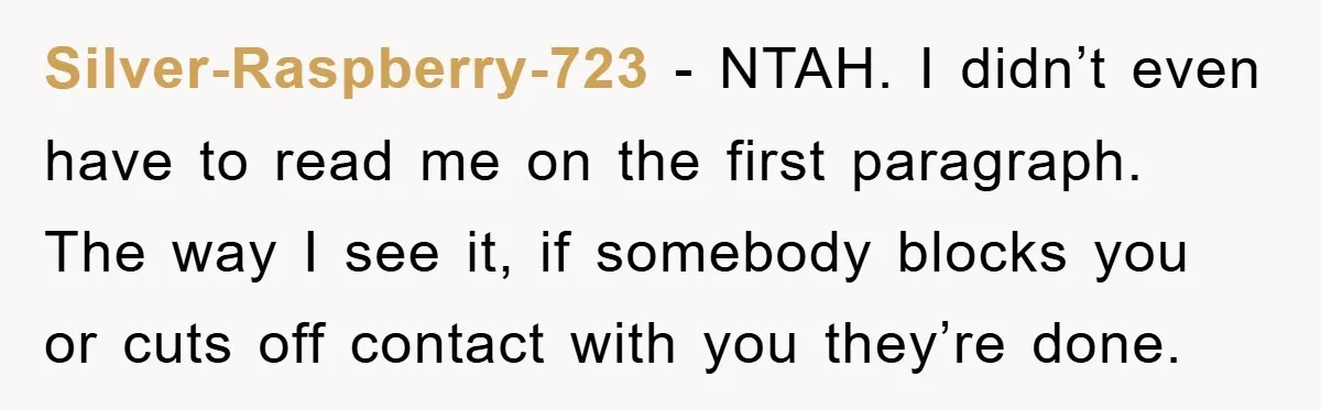 Silver-Raspberry-723 − NTAH. I didn’t even have to read me on the first paragraph. The way I see it, if somebody blocks you or cuts off contact with you they’re...