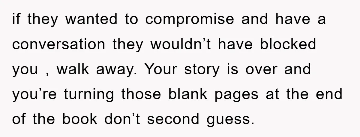 if they wanted to compromise and have a conversation they wouldn’t have blocked you , walk away. Your story is over and you’re turning those blank pages at the end...