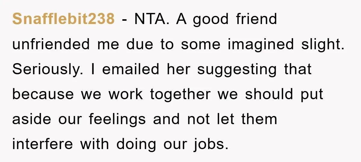 Snafflebit238 − NTA. A good friend unfriended me due to some imagined slight. Seriously. I emailed her suggesting that because we work together we should put aside our feelings and...