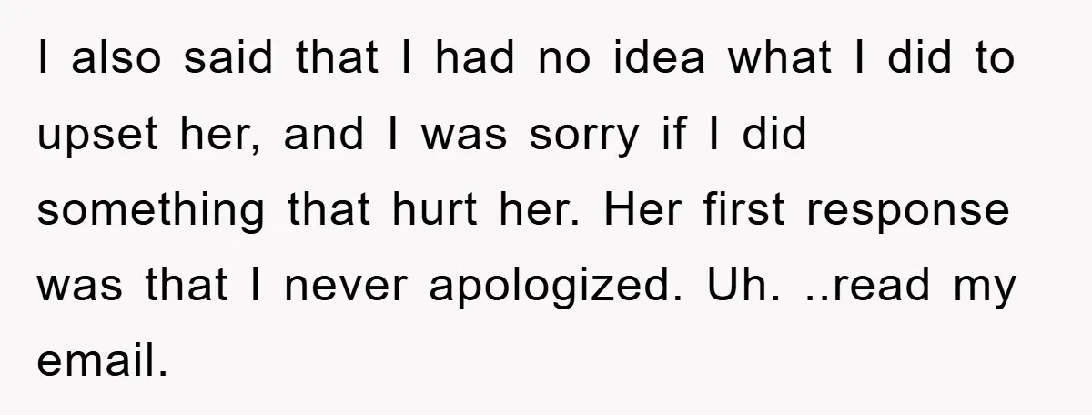 I also said that I had no idea what I did to upset her, and I was sorry if I did something that hurt her. Her first response was that...