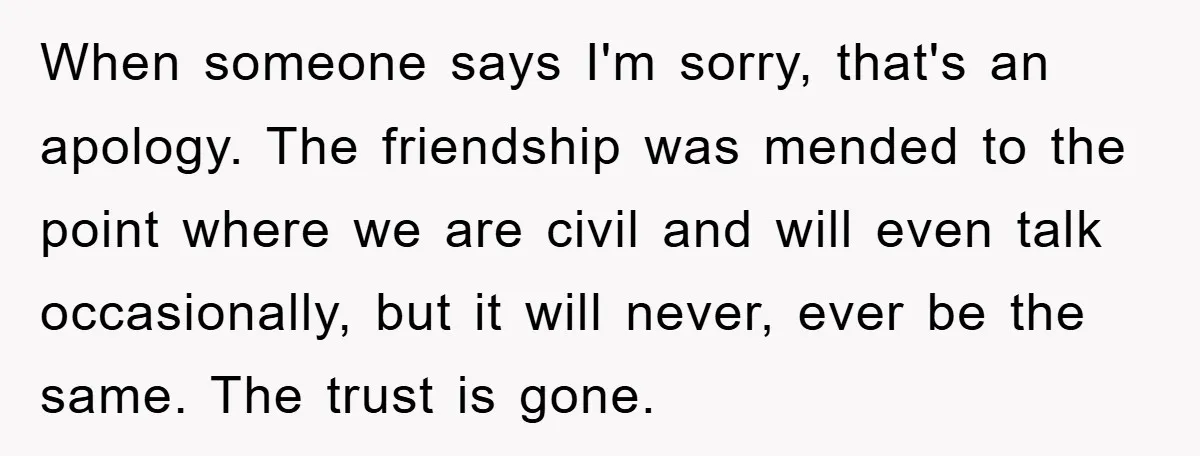 When someone says I'm sorry, that's an apology. The friendship was mended to the point where we are civil and will even talk occasionally, but it will never, ever be...