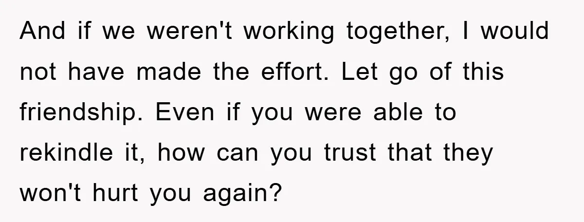 And if we weren't working together, I would not have made the effort. Let go of this friendship. Even if you were able to rekindle it, how can you trust...