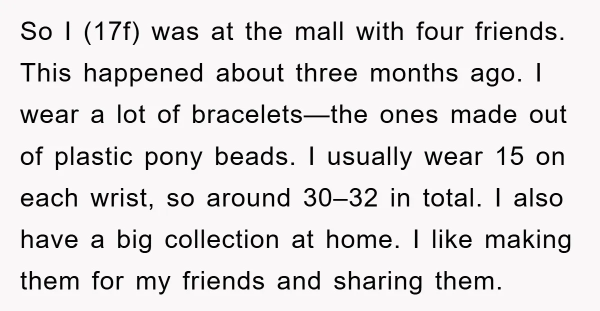 So I (17f) was at the mall with four friends. This happened about three months ago. I wear a lot of bracelets—the ones made out of plastic pony beads. I...