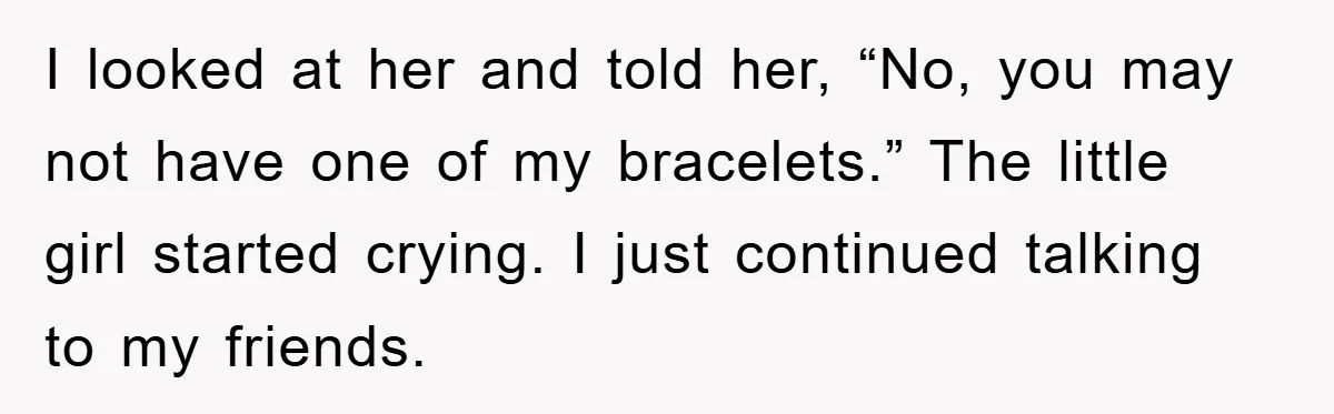 I looked at her and told her, “No, you may not have one of my bracelets.” The little girl started crying. I just continued talking to my friends.
