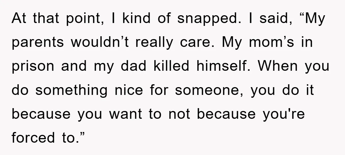 At that point, I kind of snapped. I said, “My parents wouldn’t really care. My mom’s in prison and my dad killed himself. When you do something nice for someone,...