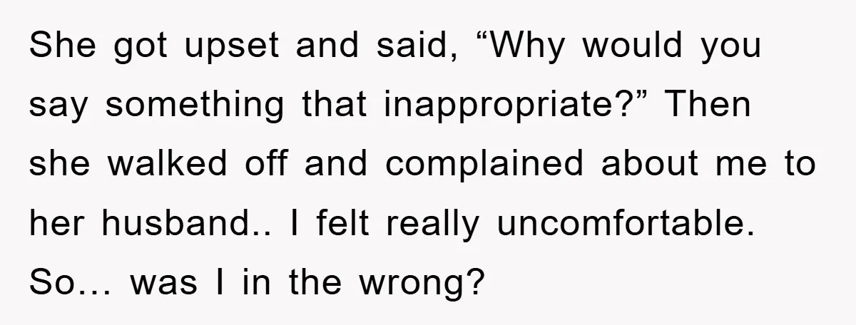 She got upset and said, “Why would you say something that inappropriate?” Then she walked off and complained about me to her husband.. I felt really uncomfortable. So… was I...