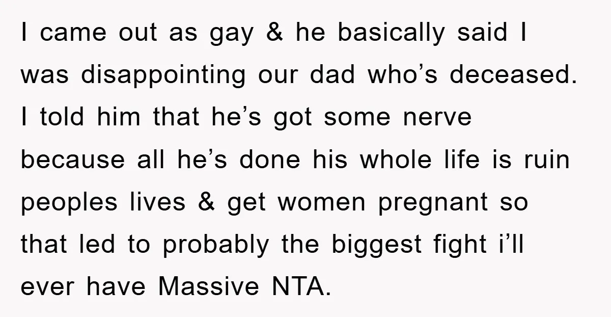 I came out as gay & he basically said I was disappointing our dad who’s deceased. I told him that he’s got some nerve because all he’s done his whole...