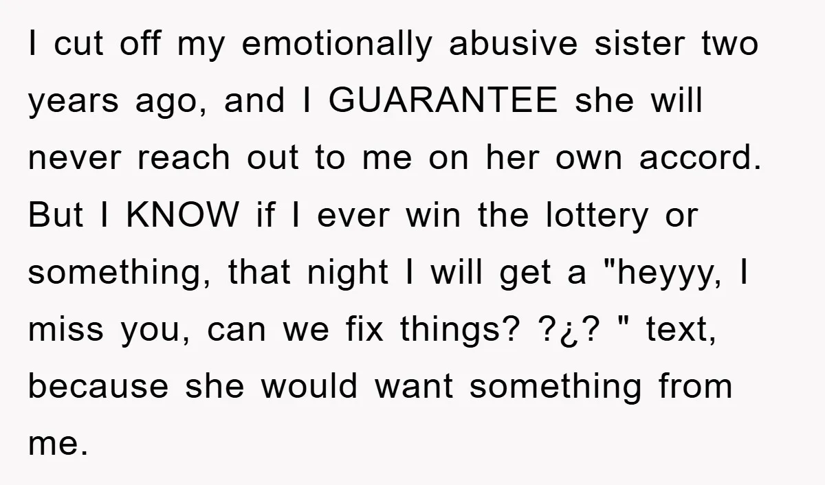 I cut off my emotionally abusive sister two years ago, and I GUARANTEE she will never reach out to me on her own accord. But I KNOW if I ever...
