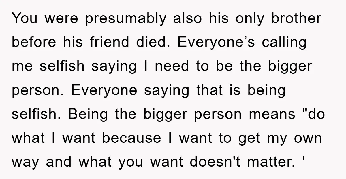 You were presumably also his only brother before his friend died. Everyone’s calling me selfish saying I need to be the bigger person. Everyone saying that is being selfish. Being...