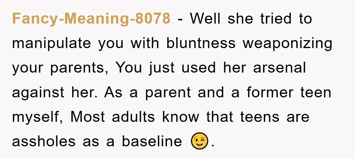 Fancy-Meaning-8078 − Well she tried to manipulate you with bluntness weaponizing your parents, You just used her arsenal against her. As a parent and a former teen myself, Most adults...