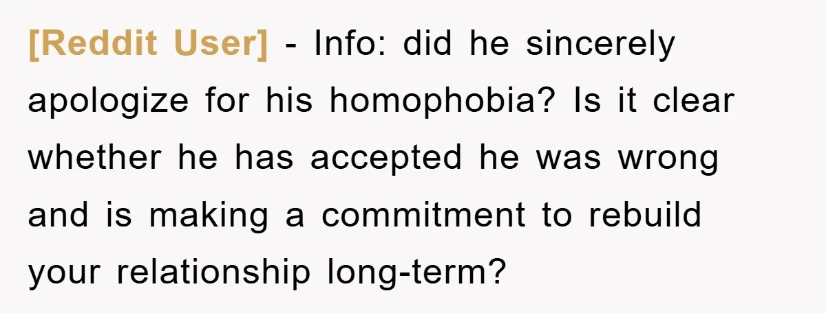 [Reddit User] − Info: did he sincerely apologize for his homophobia? Is it clear whether he has accepted he was wrong and is making a commitment to rebuild your relationship...