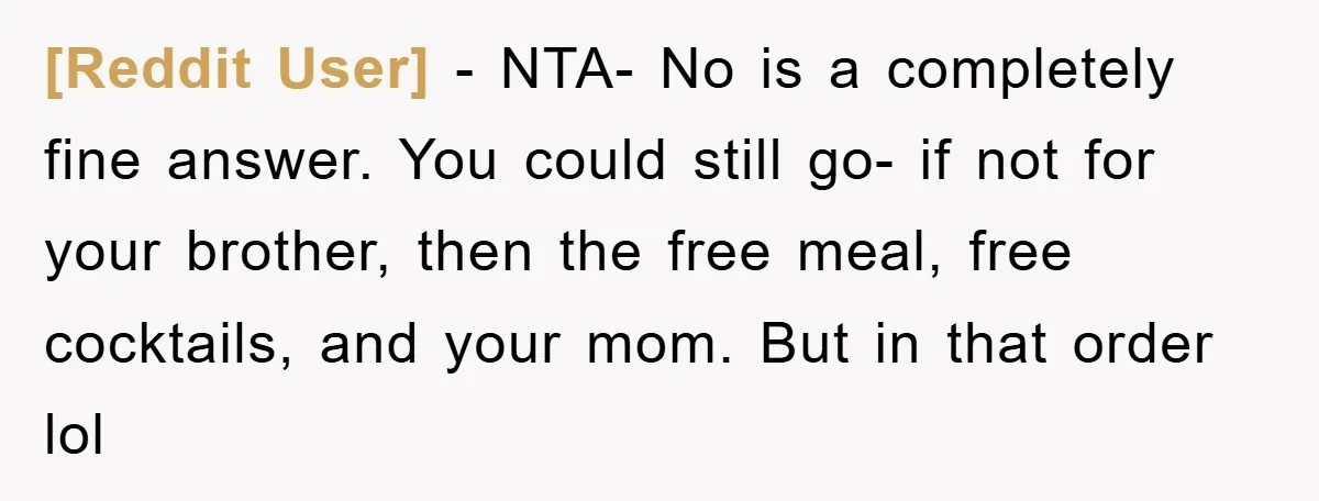 [Reddit User] − NTA- No is a completely fine answer. You could still go- if not for your brother, then the free meal, free cocktails, and your mom. But in...