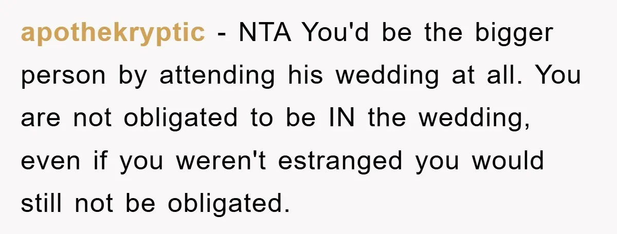 apothekryptic − NTA You'd be the bigger person by attending his wedding at all. You are not obligated to be IN the wedding, even if you weren't estranged you would...