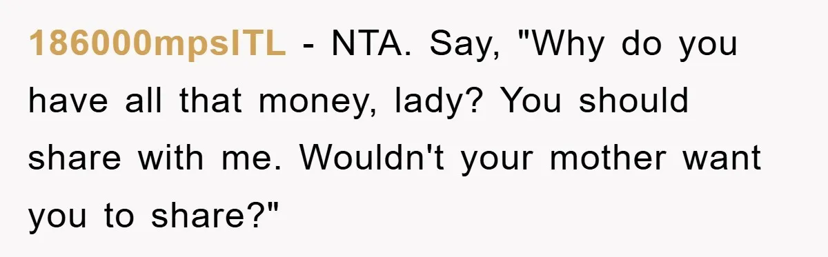 186000mpsITL − NTA. Say, "Why do you have all that money, lady? You should share with me. Wouldn't your mother want you to share?"