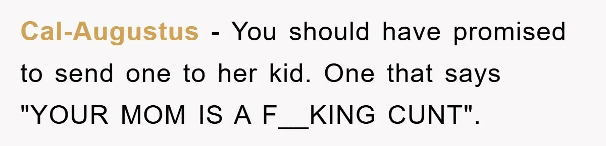 Cal-Augustus − You should have promised to send one to her kid. One that says "YOUR MOM IS A F__KING CUNT".