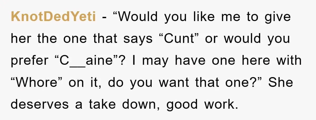 KnotDedYeti − “Would you like me to give her the one that says “Cunt” or would you prefer “C__aine”? I may have one here with “Whore” on it, do you...