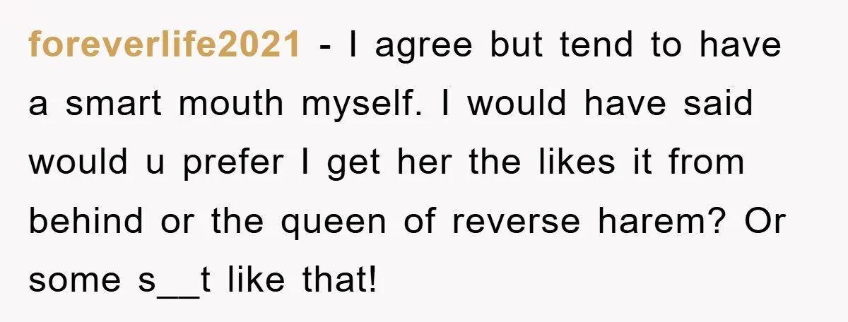 foreverlife2021 − I agree but tend to have a smart mouth myself. I would have said would u prefer I get her the likes it from behind or the queen...