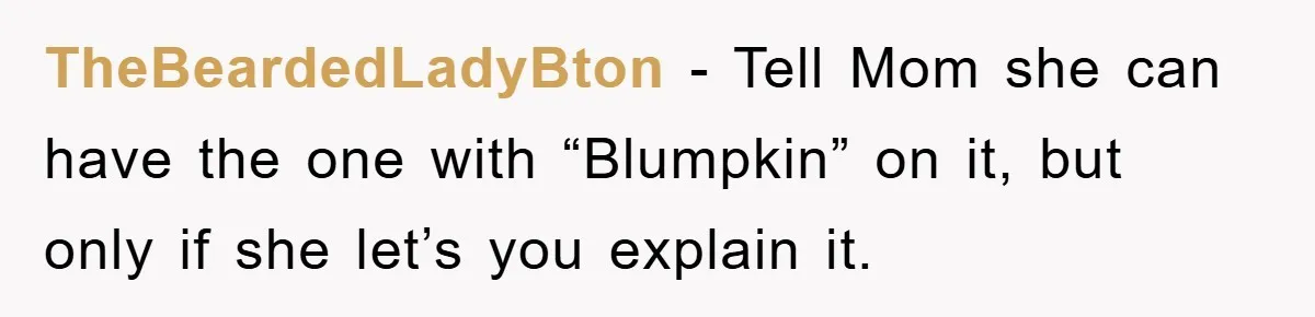 TheBeardedLadyBton − Tell Mom she can have the one with “Blumpkin” on it, but only if she let’s you explain it.