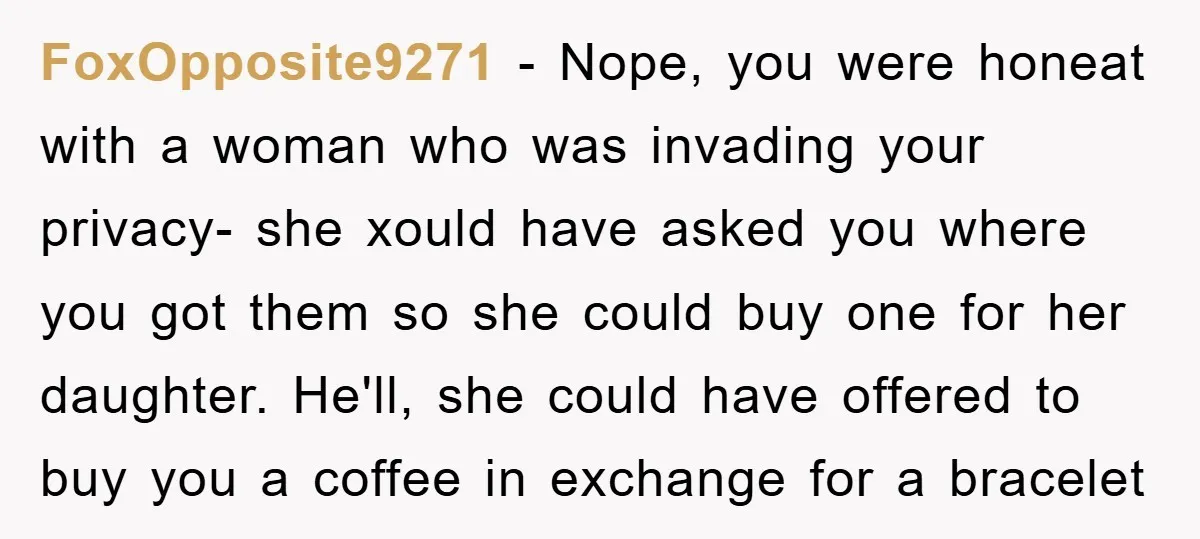 FoxOpposite9271 − Nope, you were honeat with a woman who was invading your privacy- she xould have asked you where you got them so she could buy one for her...