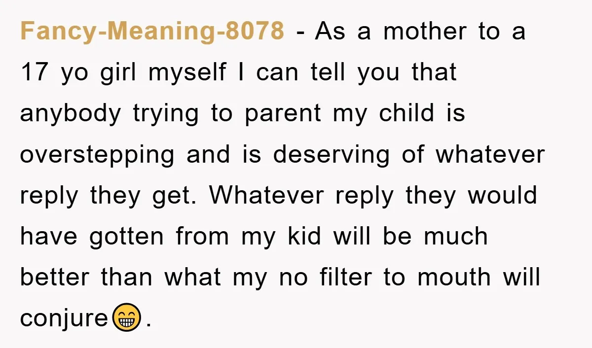 Fancy-Meaning-8078 − As a mother to a 17 yo girl myself I can tell you that anybody trying to parent my child is overstepping and is deserving of whatever reply...