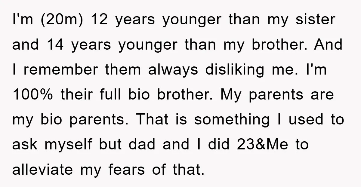 I'm (20m) 12 years younger than my sister and 14 years younger than my brother. And I remember them always disliking me. I'm 100% their full bio brother. My parents...