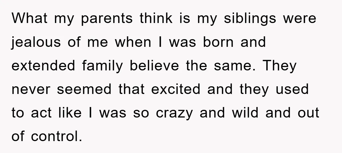 What my parents think is my siblings were jealous of me when I was born and extended family believe the same. They never seemed that excited and they used to...