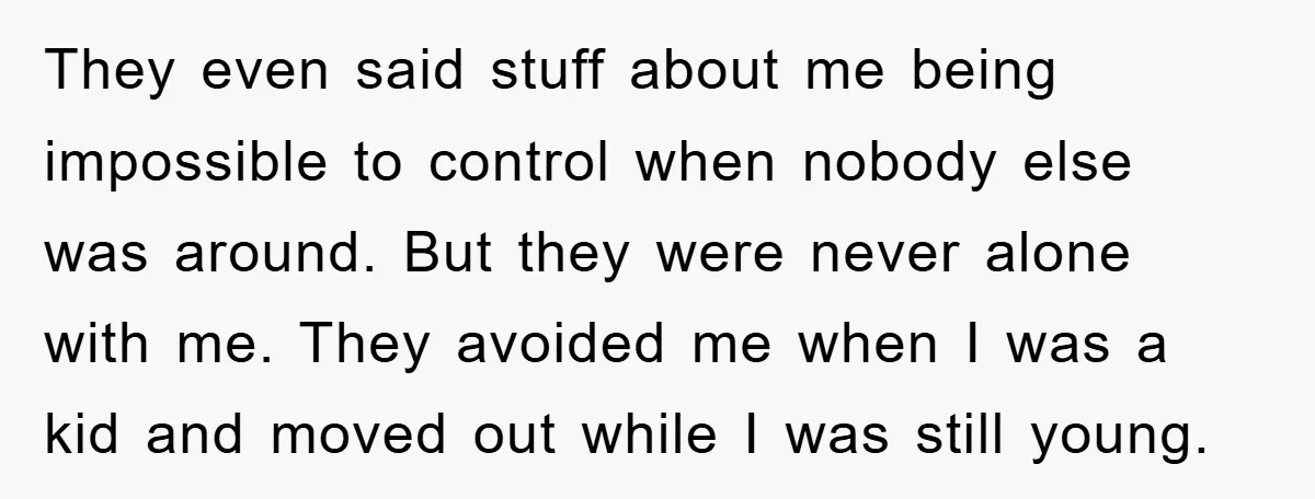 They even said stuff about me being impossible to control when nobody else was around. But they were never alone with me. They avoided me when I was a kid...