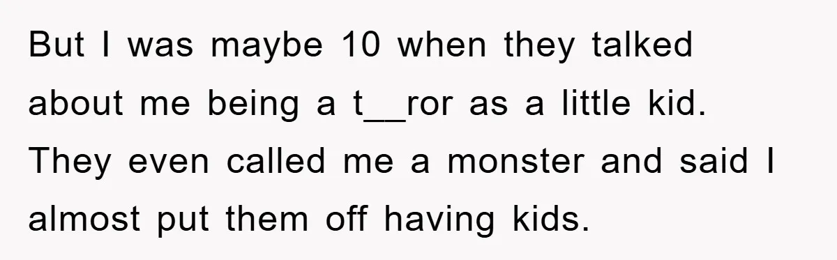 But I was maybe 10 when they talked about me being a t__ror as a little kid. They even called me a monster and said I almost put them off...