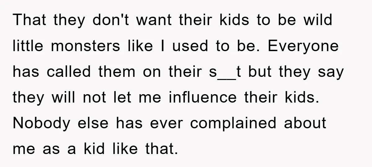 That they don't want their kids to be wild little monsters like I used to be. Everyone has called them on their s__t but they say they will not let...