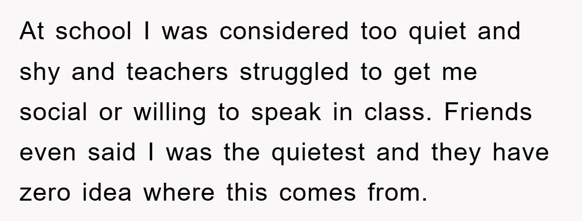 At school I was considered too quiet and shy and teachers struggled to get me social or willing to speak in class. Friends even said I was the quietest and...